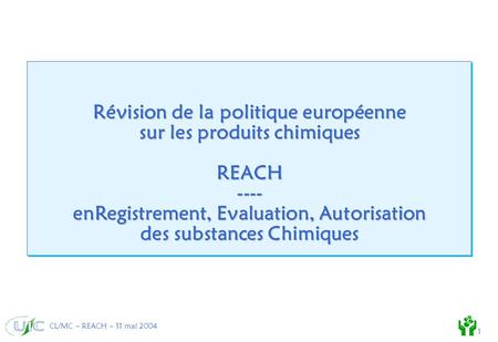 CL/MC – REACH – 11 mai 2004 1 Révision de la politique européenne sur les produits chimiques REACH ---- enRegistrement, Evaluation, Autorisation des substances.
