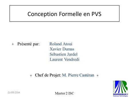 Conception Formelle en PVS Master 2 ISC Chef de Projet: M. Pierre Castéran Présenté par: Roland Atoui Xavier Dumas Sébastien Jardel Laurent Vendredi 21/05/2014.