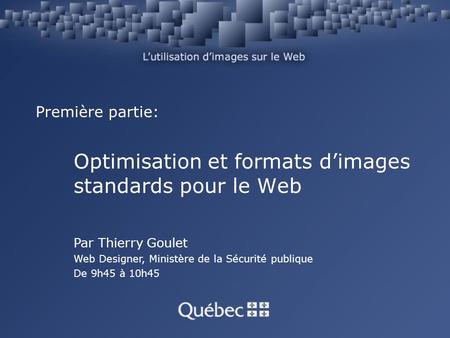Première partie: Optimisation et formats dimages standards pour le Web Par Thierry Goulet Web Designer, Ministère de la Sécurité publique De 9h45 à 10h45.