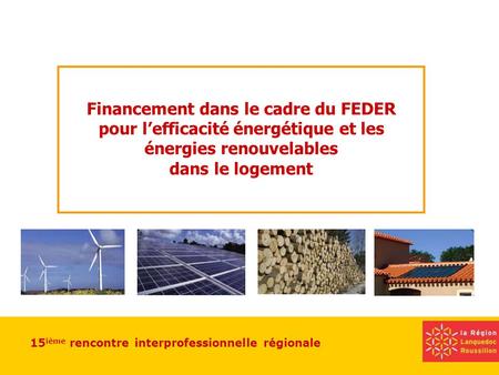 15 ième rencontre interprofessionnelle régionale Financement dans le cadre du FEDER pour lefficacité énergétique et les énergies renouvelables dans le.