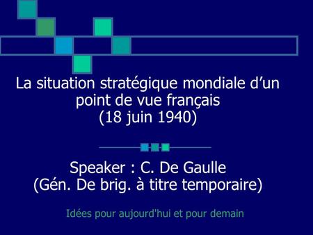 La situation stratégique mondiale dun point de vue français (18 juin 1940) Speaker : C. De Gaulle (Gén. De brig. à titre temporaire) Idées pour aujourd'hui.