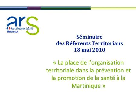 Martinique Séminaire des Référents Territoriaux 18 mai 2010 « La place de lorganisation territoriale dans la prévention et la promotion de la santé à la.