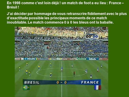 En 1998 comme cest loin déjà ! un match de foot a eu lieu : France – Brésil ! Jai décider par hommage de vous retranscrire fidèlement avec le plus dexactitude.