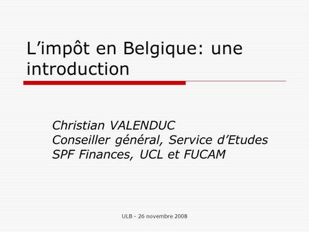 ULB - 26 novembre 2008 Limpôt en Belgique: une introduction Christian VALENDUC Conseiller général, Service dEtudes SPF Finances, UCL et FUCAM.