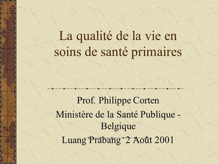La qualité de la vie en soins de santé primaires Prof. Philippe Corten Ministère de la Santé Publique - Belgique Luang Prabang 2 Août 2001.