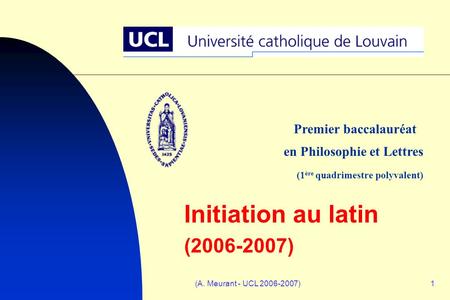 (A. Meurant - UCL 2006-2007)1 Initiation au latin (2006-2007) Premier baccalauréat en Philosophie et Lettres (1 ère quadrimestre polyvalent)