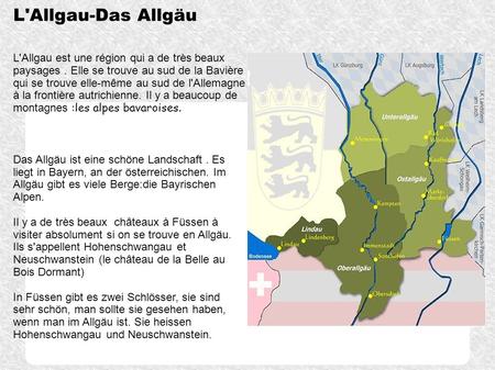 L'Allgau-Das Allgäu L'Allgau est une région qui a de très beaux paysages . Elle se trouve au sud de la Bavière qui se trouve elle-même au sud de l'Allemagne.