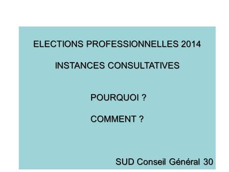 ELECTIONS PROFESSIONNELLES 2014 INSTANCES CONSULTATIVES POURQUOI ? POURQUOI ? COMMENT ? SUD Conseil Général 30.