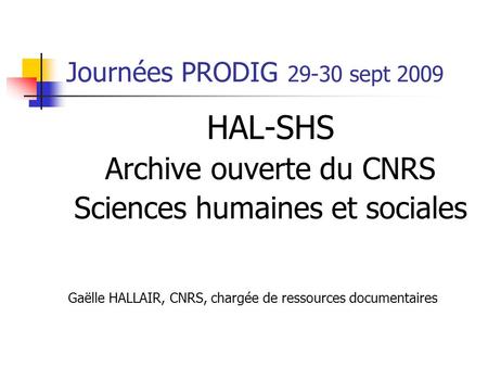 Journées PRODIG 29-30 sept 2009 HAL-SHS Archive ouverte du CNRS Sciences humaines et sociales Gaëlle HALLAIR, CNRS, chargée de ressources documentaires.
