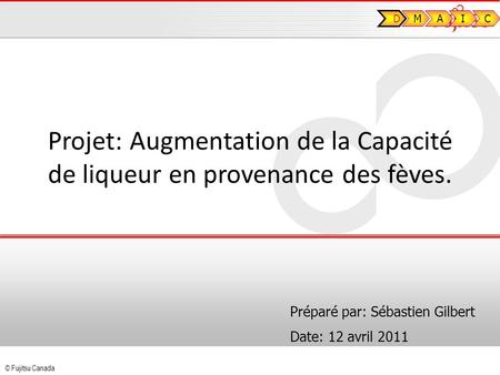 © Fujitsu Canada Projet: Augmentation de la Capacité de liqueur en provenance des fèves. Préparé par: Sébastien Gilbert Date: 12 avril 2011 D MAIC.