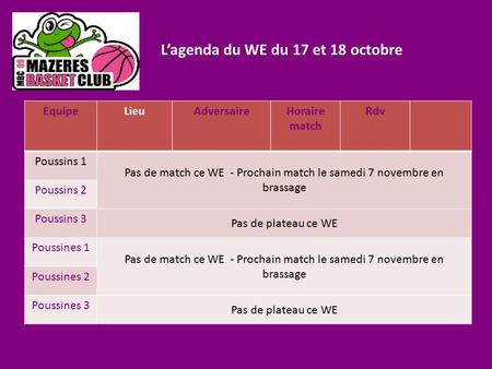 L’agenda du WE du 17 et 18 octobre EquipeLieuAdversaireHoraire match Rdv Poussins 1 Pas de match ce WE - Prochain match le samedi 7 novembre en brassage.