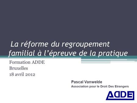 La réforme du regroupement familial à l’épreuve de la pratique Formation ADDE Bruxelles 18 avril 2012 Pascal Vanwelde Association pour le Droit Des Etrangers.