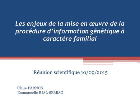 Les enjeux de la mise en œuvre de la procédure d’information génétique à caractère familial Réunion scientifique 10/09/2015 Claire FARNOS Emmanuelle RIAL-SEBBAG.