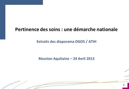 1 Pertinence des soins : une démarche nationale Extraits des diaporama DGOS / ATIH Réunion Aquitaine – 24 Avril 2013.