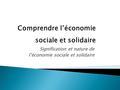 Signification et nature de l’économie sociale et solidaire Comprendre l’économie sociale et solidaire.