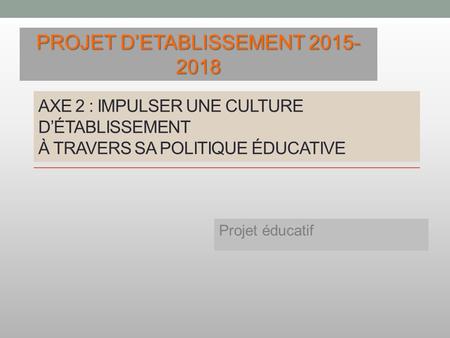 AXE 2 : IMPULSER UNE CULTURE D’ÉTABLISSEMENT À TRAVERS SA POLITIQUE ÉDUCATIVE Projet éducatif PROJET D’ETABLISSEMENT 2015- 2018.