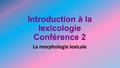 Introduction à la lexicologie Conférence 2 La morphologie lexicale.