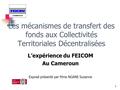 1 Les mécanismes de transfert des fonds aux Collectivités Territoriales Décentralisées L’expérience du FEICOM Au Cameroun Exposé présenté par Mme NGANE.
