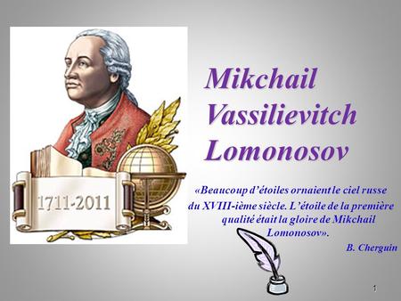 1 «Beaucoup d’étoiles ornaient le ciel russe du XVIII-ième siècle. L’étoile de la première qualité était la gloire de Mikchail Lomonosov». B. Cherguin.