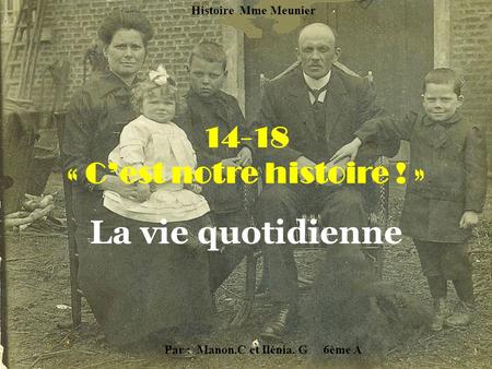 14-18 « C’est notre histoire ! » La vie quotidienne Par : Manon.C et Ilénia. G 6ème A Histoire Mme Meunier.