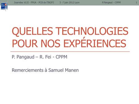 QUELLES TECHNOLOGIES POUR NOS EXPÉRIENCES P. Pangaud – R. Fei - CPPM Remerciements à Samuel Manen Journées VLSI - FPGA - PCB de l'IN2P3 5 -7 juin 2012.