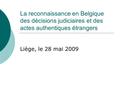 La reconnaissance en Belgique des décisions judiciaires et des actes authentiques étrangers Liège, le 28 mai 2009.