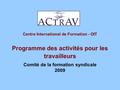 Centre International de Formation - OIT Programme des activités pour les travailleurs Comité de la formation syndicale 2009.