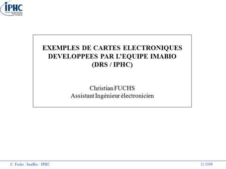 C. Fuchs / ImaBio / IPHC 11/2009 EXEMPLES DE CARTES ELECTRONIQUES DEVELOPPEES PAR L’EQUIPE IMABIO (DRS / IPHC) Christian FUCHS Assistant Ingénieur électronicien.