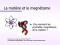 La matière et le magnétisme n d’ou viennent les propriétés magnétiques de la matière ? D’après une conférence de Michel PIEUCH Les matériaux magnétiques.