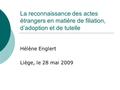 La reconnaissance des actes étrangers en matière de filiation, d’adoption et de tutelle Hélène Englert Liège, le 28 mai 2009.