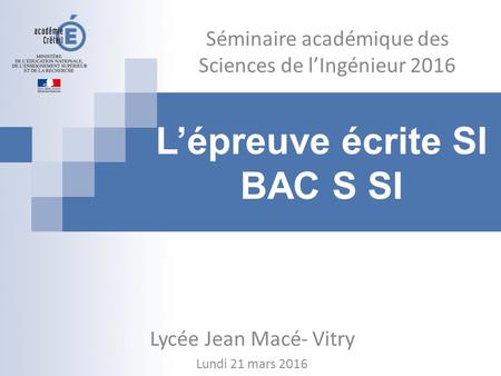 L’épreuve écrite SI BAC S SI Séminaire académique des Sciences de l’Ingénieur 2016 Lycée Jean Macé- Vitry Lundi 21 mars 2016.