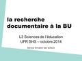 La recherche documentaire à la BU L3 Sciences de l’éducation UFR SHS – octobre 2014 Service formation des lecteurs.