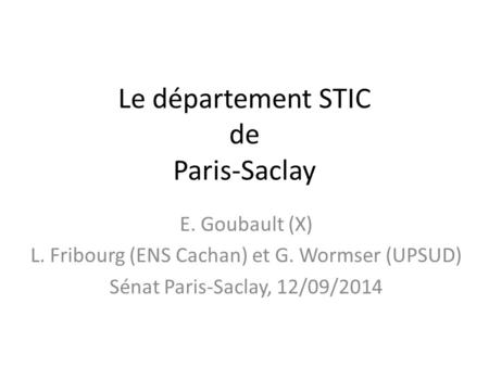 Le département STIC de Paris-Saclay E. Goubault (X) L. Fribourg (ENS Cachan) et G. Wormser (UPSUD) Sénat Paris-Saclay, 12/09/2014.