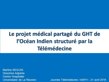 Le projet médical partagé du GHT de l’Océan Indien structuré par la Télémédecine Journée Télémédecine / ANFH – 21 avril 2016 Martine BEGUIN Directrice.