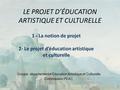 LE PROJET D’ÉDUCATION ARTISTIQUE ET CULTURELLE Groupe départemental Éducation Artistique et Culturelle Commission PEAC 1 - La notion de projet 2- Le projet.
