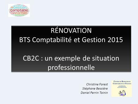 RÉNOVATION BTS Comptabilité et Gestion 2015 CB2C : un exemple de situation professionnelle Christine Forest Stéphane Bessière Daniel Perrin Toinin.