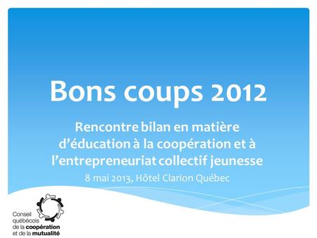 Bons coups 2012 Rencontre bilan en matière d’éducation à la coopération et à l’entrepreneuriat collectif jeunesse 8 mai 2013, Hôtel Clarion Québec.