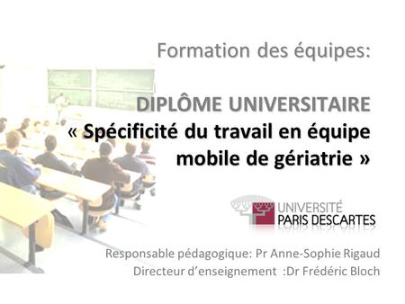 Formation des équipes: DIPLÔME UNIVERSITAIRE « Spécificité du travail en équipe mobile de gériatrie » Responsable pédagogique: Pr Anne-Sophie Rigaud Directeur.