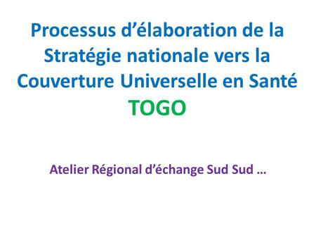 Processus d’élaboration de la Stratégie nationale vers la Couverture Universelle en Santé TOGO Atelier Régional d’échange Sud Sud …
