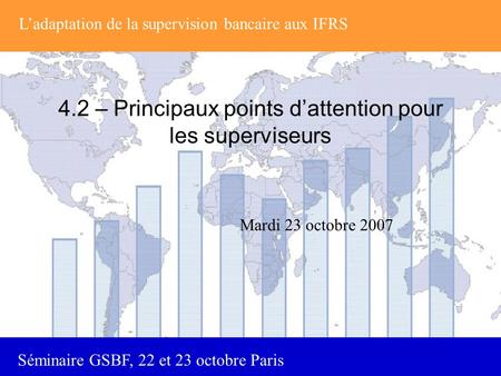 Séminaire GSBF, 22 et 23 octobre Paris 4.2 – Principaux points d’attention pour les superviseurs Mardi 23 octobre 2007 L’adaptation de la supervision bancaire.
