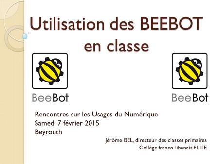Utilisation des BEEBOT en classe Rencontres sur les Usages du Numérique Samedi 7 février 2015 Beyrouth Jérôme BEL, directeur des classes primaires Collège.