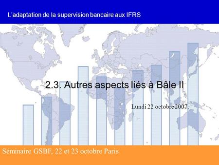 Séminaire GSBF, 22 et 23 octobre Paris 1 2.3. Autres aspects liés à Bâle II L’adaptation de la supervision bancaire aux IFRS Lundi 22 octobre 2007, Séminaire.