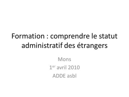 Formation : comprendre le statut administratif des étrangers Mons 1 er avril 2010 ADDE asbl.