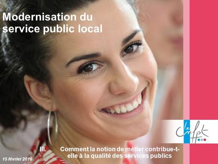 Modernisation du service public local 15 février 2016 III.Comment la notion de métier contribue-t- elle à la qualité des services publics.