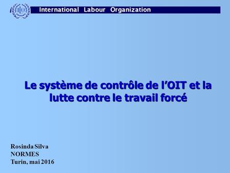 Le système de contrôle de l’OIT et la lutte contre le travail forcé Rosinda Silva NORMES Turin, mai 2016.
