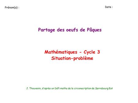 Partage des oeufs de Pâques Mathématiques - Cycle 3 Situation-problème J. Thouvenin, d'après un Défi maths de la circonscription de Sarrebourg Est Prénom(s)