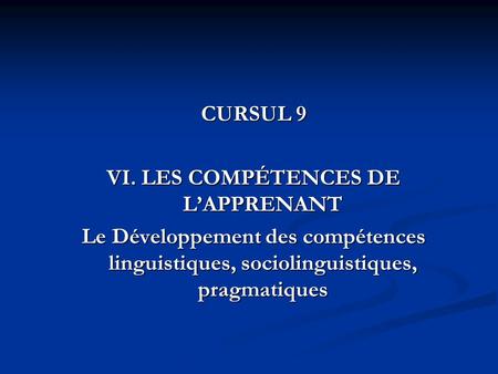 CURSUL 9 VI. LES COMPÉTENCES DE L’APPRENANT Le Développement des compétences linguistiques, sociolinguistiques, pragmatiques.