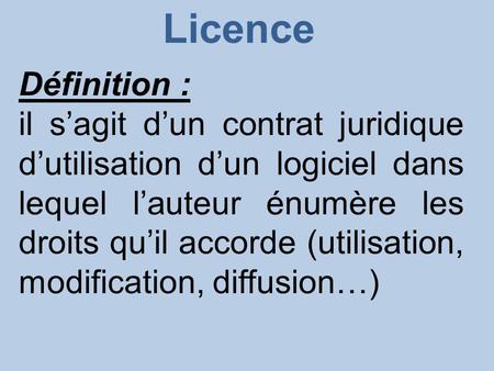 Licence Définition : il s’agit d’un contrat juridique d’utilisation d’un logiciel dans lequel l’auteur énumère les droits qu’il accorde (utilisation, modification,