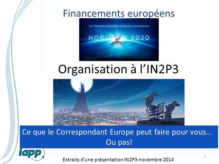 Financements européens 1 Organisation à l’IN2P3 Extraits d’une présentation IN2P3-novembre 2014 Ce que le Correspondant Europe peut faire pour vous… Ou.