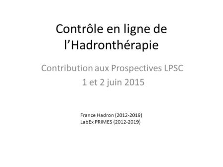 Contrôle en ligne de l’Hadronthérapie Contribution aux Prospectives LPSC 1 et 2 juin 2015 France Hadron (2012-2019) LabEx PRIMES (2012-2019)